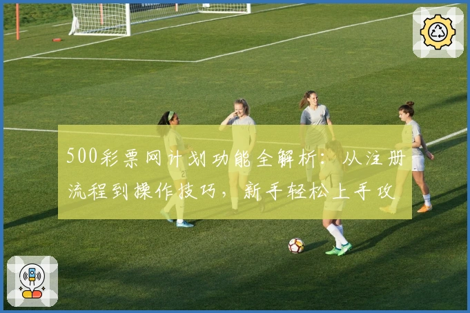 500彩票网计划功能全解析：从注册流程到操作技巧，新手轻松上手攻略