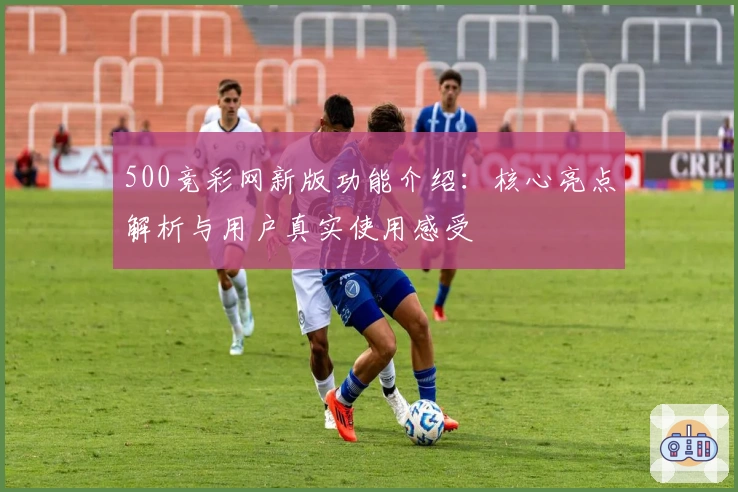 500竞彩网新版功能介绍：核心亮点解析与用户真实使用感受