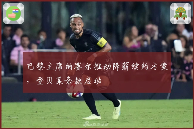 巴黎主席纳赛尔推动降薪续约方案，登贝莱条款启动