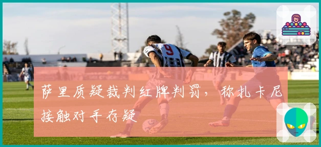 萨里质疑裁判红牌判罚，称扎卡尼接触对手存疑