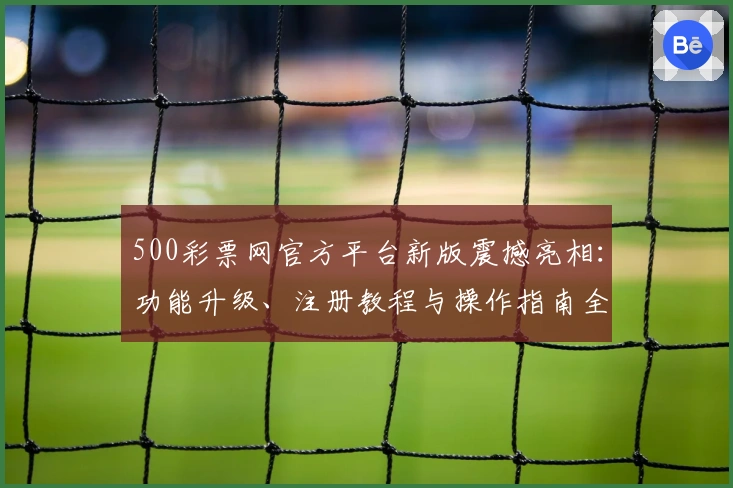 500彩票网官方平台新版震撼亮相：功能升级、注册教程与操作指南全解析