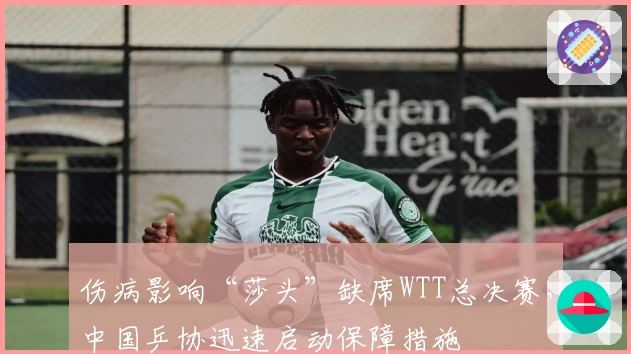 伤病影响“莎头”缺席WTT总决赛，中国乒协迅速启动保障措施