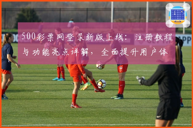 500彩票网登录新版上线:注册教程与功能亮点详解,全面提升用户体验