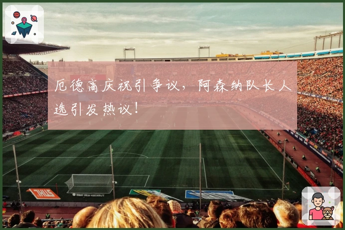 厄德高庆祝引争议，阿森纳队长人选引发热议！