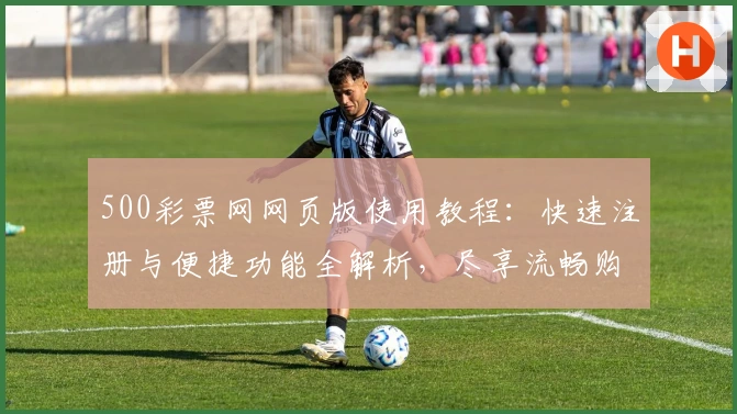 500彩票网网页版使用教程:快速注册与便捷功能全解析,尽享流畅购彩新体验