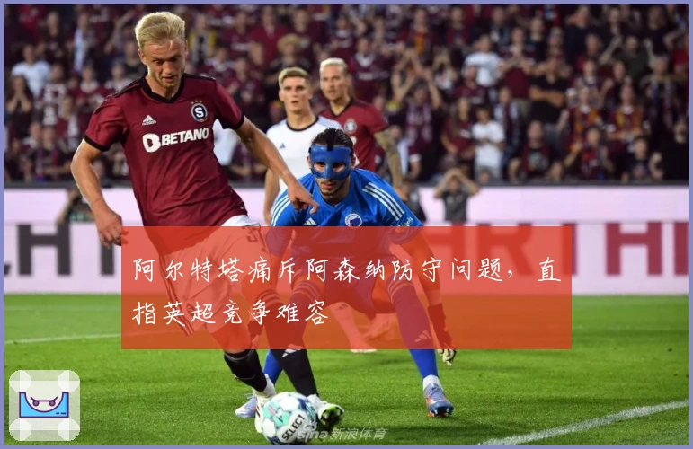 阿尔特塔痛斥阿森纳防守问题，直指英超竞争难容