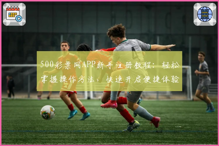 500彩票网APP新手注册教程:轻松掌握操作方法,快速开启便捷体验