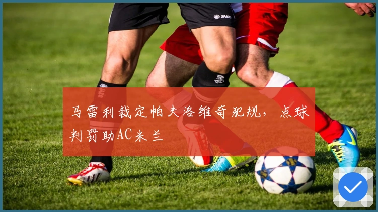 马雷利裁定帕夫洛维奇犯规，点球判罚助AC米兰