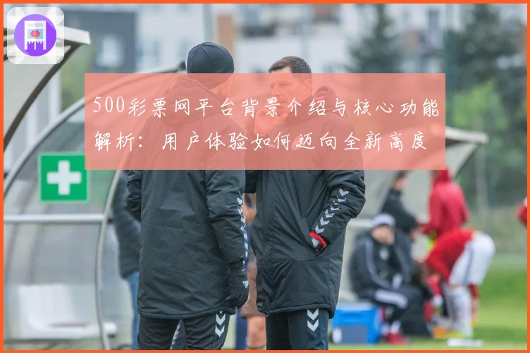 500彩票网平台背景介绍与核心功能解析:用户体验如何迈向全新高度