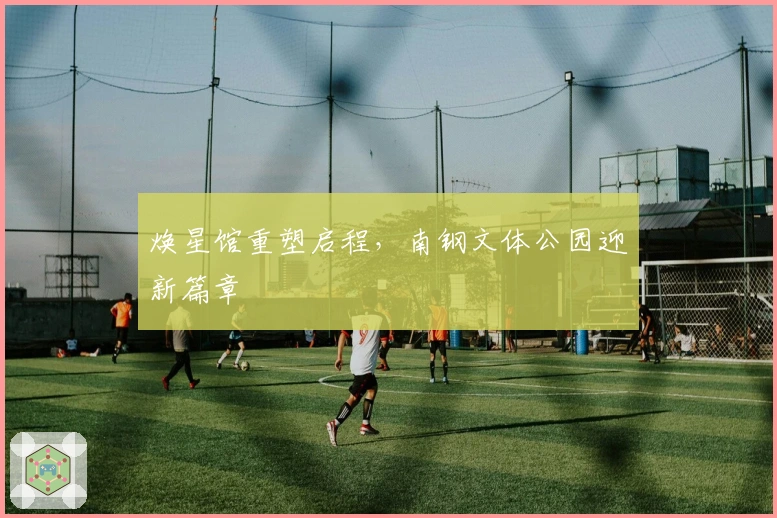 焕星馆重塑启程，南钢文体公园迎新篇章