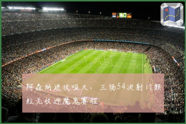 阿森纳进攻哑火，三场54次射门颗粒无收迎魔鬼赛程