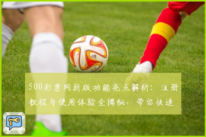 500彩票网新版功能亮点解析:注册教程与使用体验全揭秘,带你快速上手