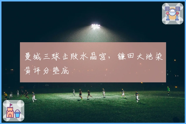 曼城三球击败水晶宫，镰田大地染黄评分垫底