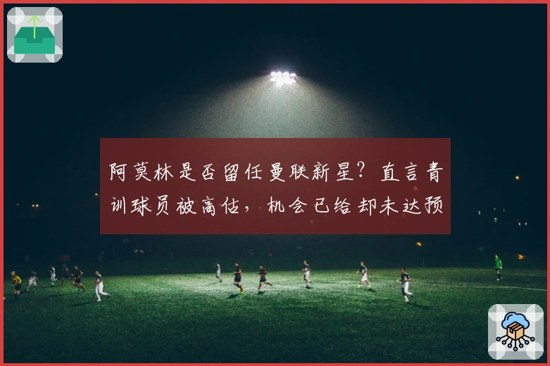 阿莫林是否留任曼联新星？直言青训球员被高估，机会已给却未达预期