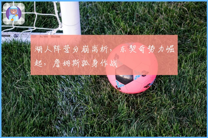 湖人阵营分崩离析，东契奇势力崛起，詹姆斯孤身作战